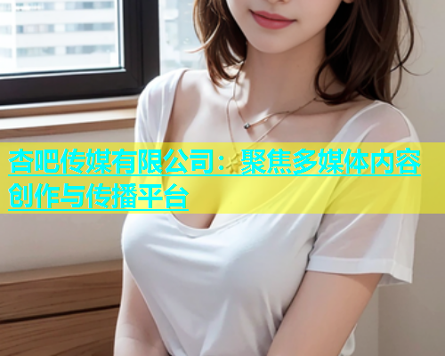 杏吧传媒有限公司：聚焦多媒体内容创作与传播平台
