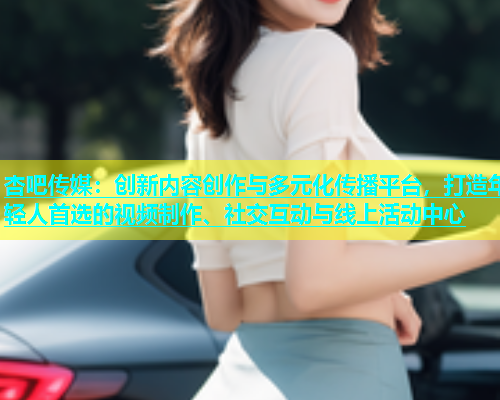 杏吧传媒：创新内容创作与多元化传播平台，打造年轻人首选的视频制作、社交互动与线上活动中心