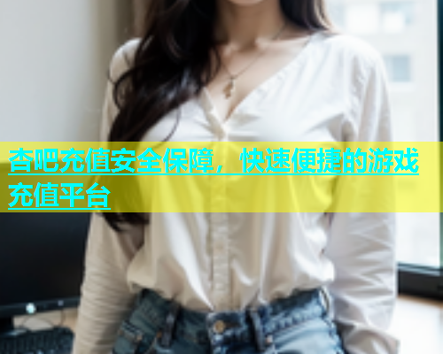 杏吧充值安全保障，快速便捷的游戏充值平台