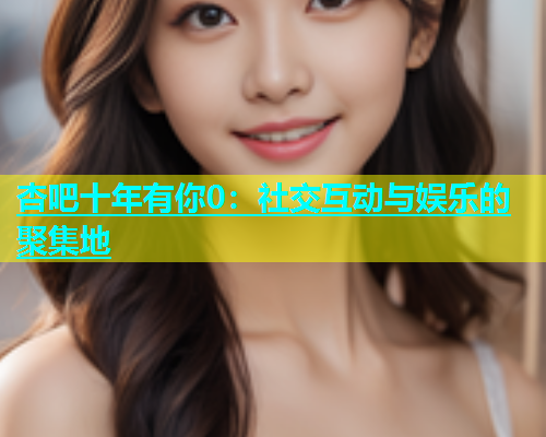 杏吧十年有你0：社交互动与娱乐的聚集地