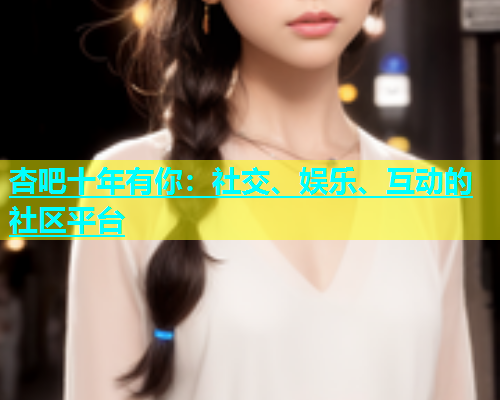 杏吧十年有你：社交、娱乐、互动的社区平台