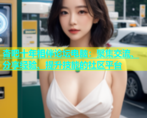 杏吧十年相伴论坛电脑：聚集交流、分享经验、提升技能的社区平台