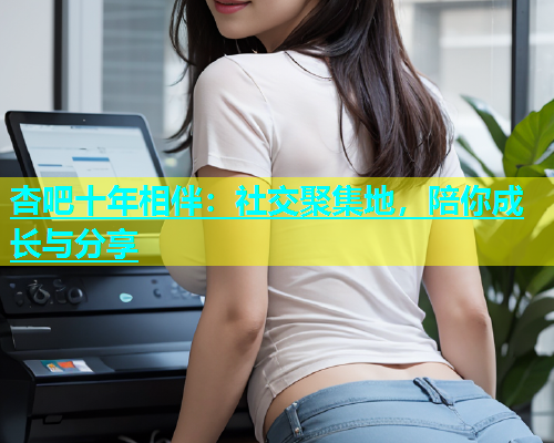 杏吧十年相伴：社交聚集地，陪你成长与分享