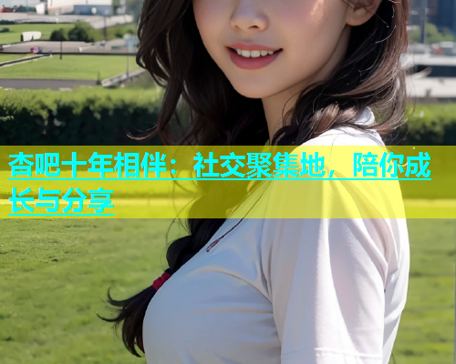 杏吧十年相伴：社交聚集地，陪你成长与分享
