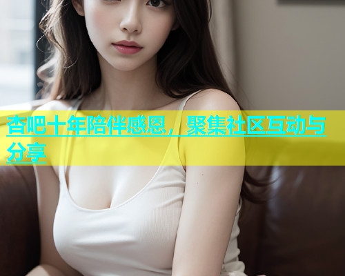 杏吧十年陪伴感恩，聚集社区互动与分享