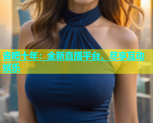 杏吧十年：全新直播平台，尽享互动娱乐