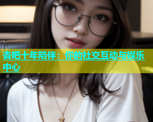 杏吧十年陪伴：你的社交互动与娱乐中心