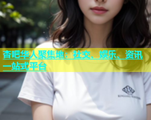 杏吧华人聚集地：社交、娱乐、资讯一站式平台