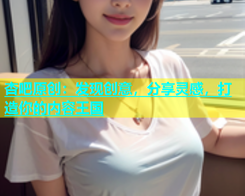 杏吧原创：发现创意，分享灵感，打造你的内容王国