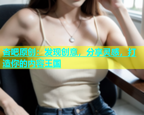 杏吧原创：发现创意，分享灵感，打造你的内容王国