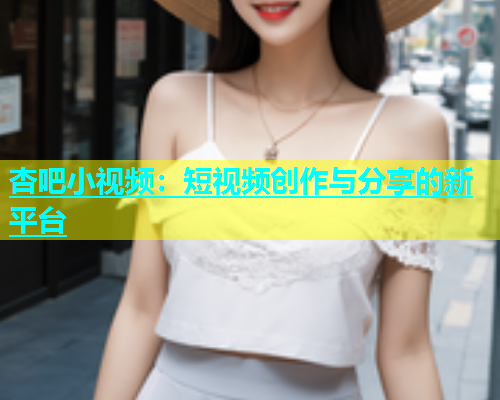 杏吧小视频：短视频创作与分享的新平台