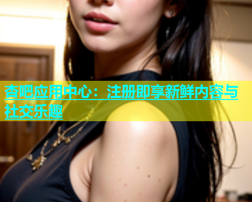 杏吧应用中心：注册即享新鲜内容与社交乐趣