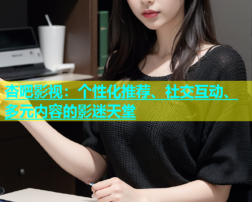 杏吧影视：个性化推荐、社交互动、多元内容的影迷天堂
