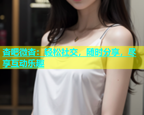 杏吧微杏：轻松社交，随时分享，尽享互动乐趣