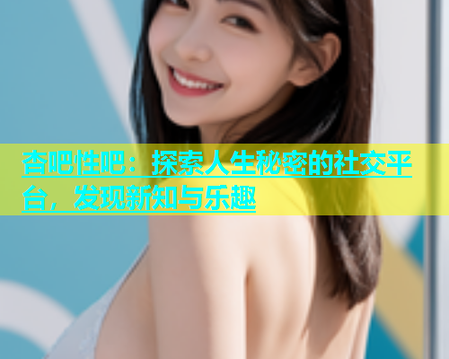 杏吧性吧：探索人生秘密的社交平台，发现新知与乐趣