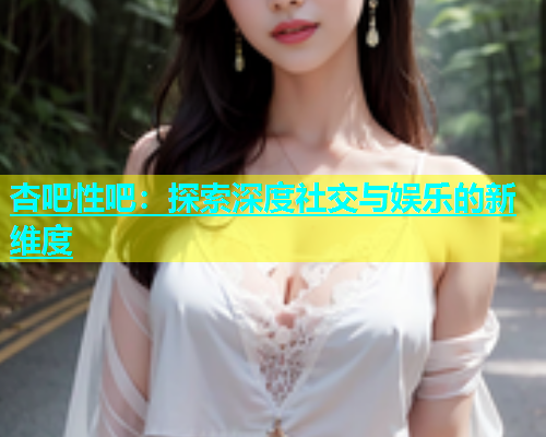 杏吧性吧：探索深度社交与娱乐的新维度