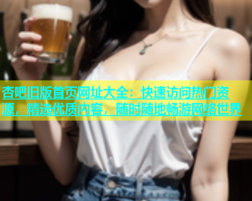 杏吧旧版首页网址大全：快速访问热门资源，精选优质内容，随时随地畅游网络世界