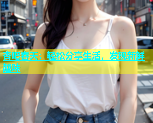 杏吧春天：轻松分享生活，发现新鲜趣味