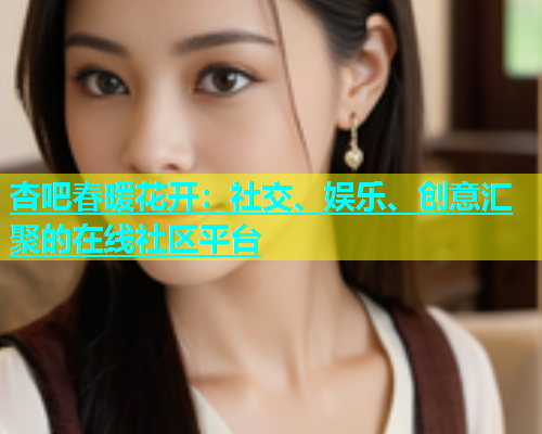杏吧春暖花开：社交、娱乐、创意汇聚的在线社区平台