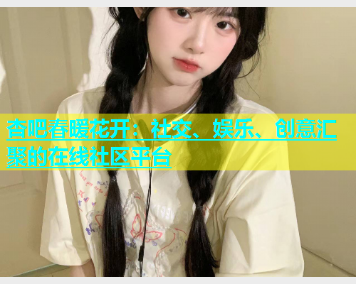杏吧春暖花开：社交、娱乐、创意汇聚的在线社区平台