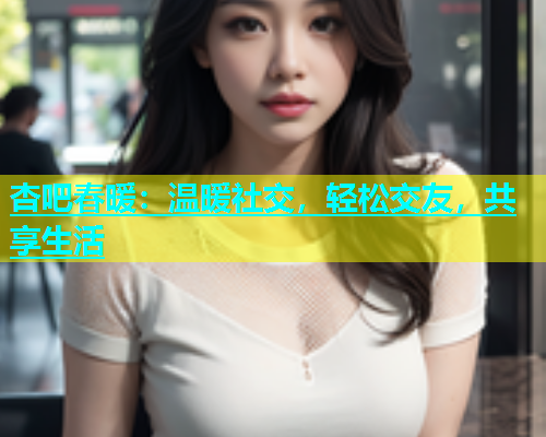 杏吧春暖：温暖社交，轻松交友，共享生活