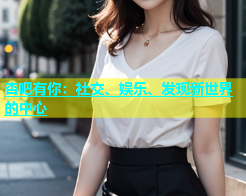 杏吧有你：社交、娱乐、发现新世界的中心