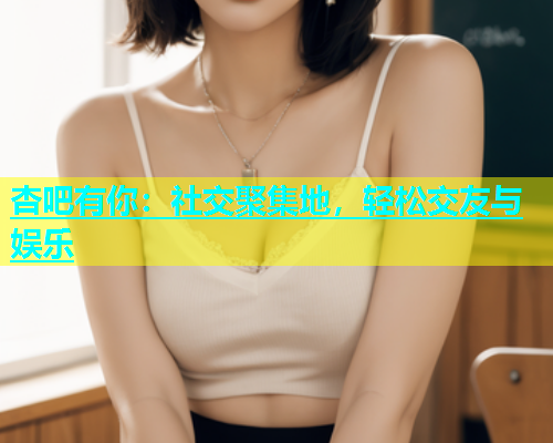 杏吧有你：社交聚集地，轻松交友与娱乐