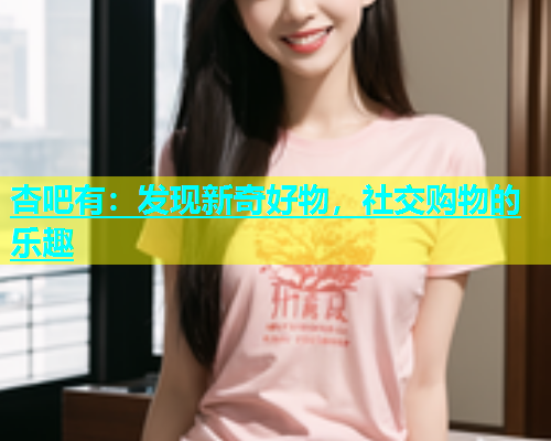 杏吧有：发现新奇好物，社交购物的乐趣