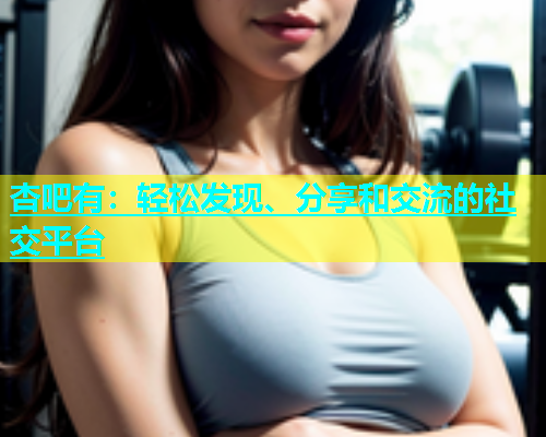 杏吧有：轻松发现、分享和交流的社交平台