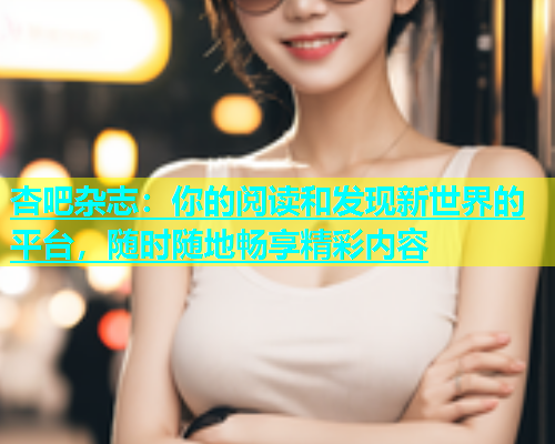 杏吧杂志：你的阅读和发现新世界的平台，随时随地畅享精彩内容