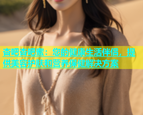 杏吧杏吧蜜：您的健康生活伴侣，提供美容护肤和营养保健解决方案