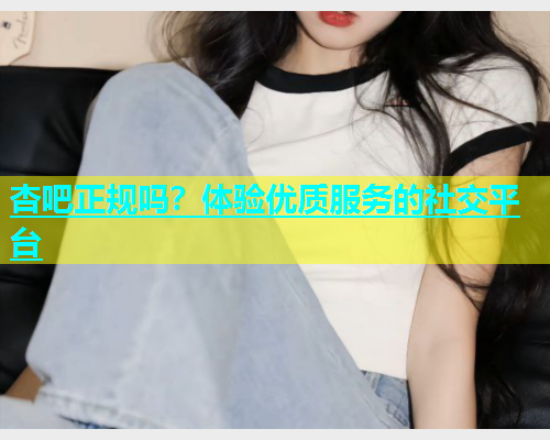 杏吧正规吗？体验优质服务的社交平台