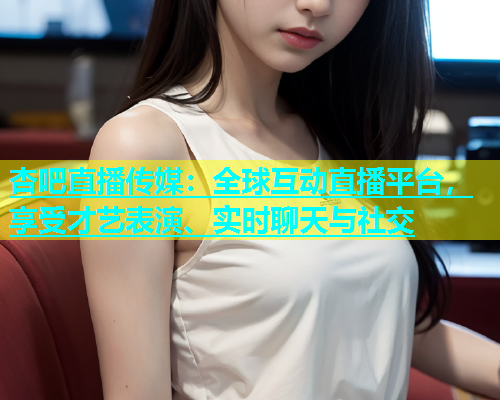 杏吧直播传媒：全球互动直播平台，享受才艺表演、实时聊天与社交
