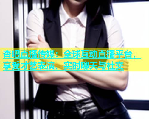 杏吧直播传媒：全球互动直播平台，享受才艺表演、实时聊天与社交