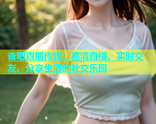 杏吧直播传媒：高清直播、实时交友、分享生活的社交乐园