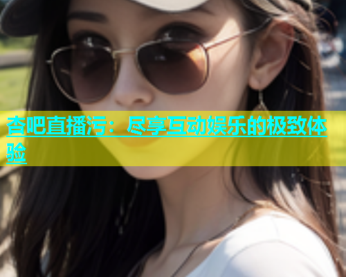 杏吧直播污：尽享互动娱乐的极致体验