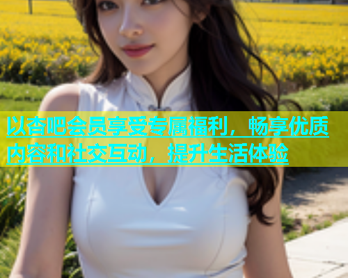 以杏吧会员享受专属福利，畅享优质内容和社交互动，提升生活体验