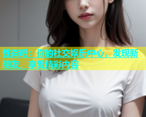 性杏吧：你的社交娱乐中心，发现新朋友，享受精彩内容