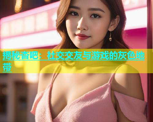揭秘杏吧：社交交友与游戏的灰色地带