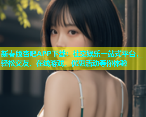 新春版杏吧APP下载：社交娱乐一站式平台，轻松交友、在线游戏、优惠活动等你体验