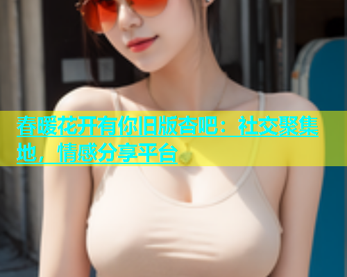 春暖花开有你旧版杏吧：社交聚集地，情感分享平台