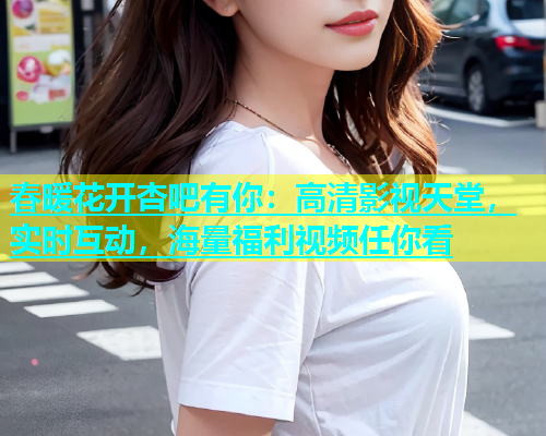 春暖花开杏吧有你：高清影视天堂，实时互动，海量福利视频任你看