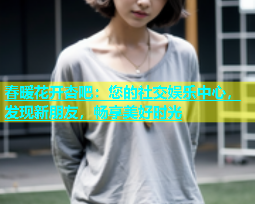 春暖花开杏吧：您的社交娱乐中心，发现新朋友，畅享美好时光