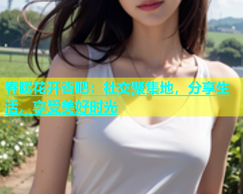 春暖花开杏吧：社交聚集地，分享生活，享受美好时光