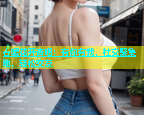 春暖花开杏吧：有你有我，社交聚集地，轻松交友