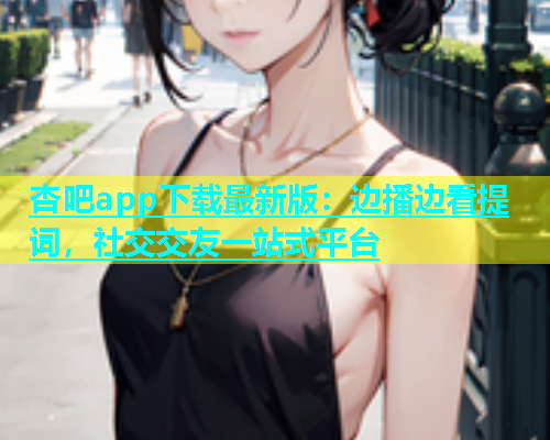 杏吧app下载最新版：边播边看提词，社交交友一站式平台