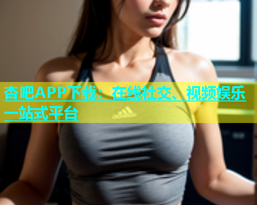 杏吧APP下载：在线社交、视频娱乐一站式平台