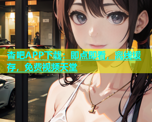杏吧APP下载：即点即看，离线缓存，免费视频天堂