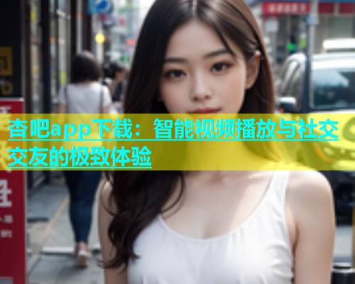 杏吧app下载：智能视频播放与社交交友的极致体验