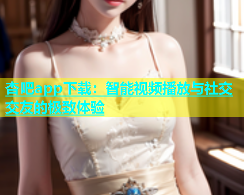 杏吧app下载：智能视频播放与社交交友的极致体验